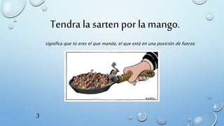 significa que tú eres el que manda, el que está en una posición de fuerza
Tendra la sarten por la mango.
3
 