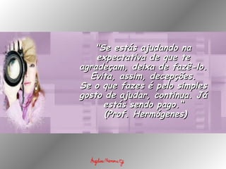 "Se estás ajudando na expectativa de que te agradeçam, deixa de fazê-lo. Evita, assim, decepções. Se o que fazes é pelo simples gosto de ajudar, continua. Já estás sendo pago.“   (Prof. Hermógenes) 