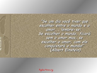 "Se um dia você tiver que escolher entre o mundo e o amor... lembre-se:  Se escolher o mundo, ficará sem o amor mas, se escolher o amor, com ele conquistará o mundo!“   (Albert Einstein) 
