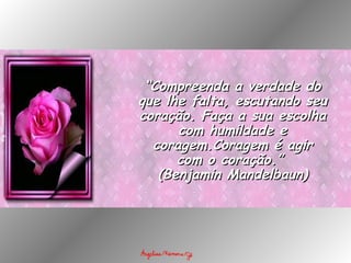 “ Compreenda a verdade do que lhe falta, escutando seu coração. Faça a sua escolha com humildade e coragem.Coragem é agir com o coração.”  (Benjamin Mandelbaun) 
