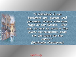 "A felicidade é uma borboleta que, quando você persegue, sempre está mais longe do seu alcance.  Mas que, se você se senta e fica quieto uns momentos, pode ser que pouse em seu ombro."  (Nathaniel Hawthorne) 
