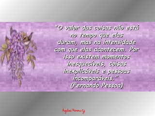 " O valor das coisas não está no tempo que elas duram, mas na intensidade com que elas acontecem. Por isso existem momentos inesquecíveis, coisas inexplicáveis e pessoas incomparáveis.”  (Fernando Pessoa) 