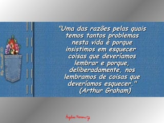 "Uma das razões pelas quais temos tantos problemas nesta vida é porque insistimos em esquecer  coisas que deveríamos lembrar e porque, deliberadamente, nos lembramos de coisas que deveríamos esquecer."   ( Arthur Graham) 
