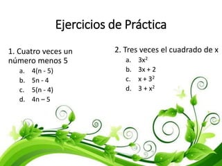 Ejercicios de Práctica
1. Cuatro veces un
número menos 5
a. 4(n - 5)
b. 5n - 4
c. 5(n - 4)
d. 4n – 5
2. Tres veces el cuadrado de x
a. 3x2
b. 3x + 2
c. x + 32
d. 3 + x2
 