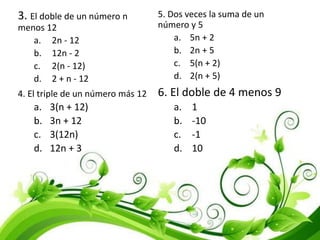 3. El doble de un número n
menos 12
a. 2n - 12
b. 12n - 2
c. 2(n - 12)
d. 2 + n - 12
4. El triple de un número más 12
a. 3(n + 12)
b. 3n + 12
c. 3(12n)
d. 12n + 3
5. Dos veces la suma de un
número y 5
a. 5n + 2
b. 2n + 5
c. 5(n + 2)
d. 2(n + 5)
6. El doble de 4 menos 9
a. 1
b. -10
c. -1
d. 10
 