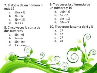 7. El doble de un número n
más 12
a. 10(n + 2)
b. 2n + 12
c. 2(n + 12)
d. 12n + 2
8. Cinco veces la suma de
dos números
a. 5(n - m)
b. 5n + m
c. 5(n + m)
d. 5 + n + m
9. Tres veces la diferencia de
un número y 10
a. 10(n - 3)
b. 3n - 10
c. 3(n - 10)
d. 10n – 3
10. Tres veces la suma de 4 y 5
a. 17
b. 12
c. 27
d. 20
 
