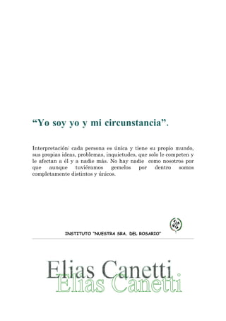 “Yo soy yo y mi circunstancia”.

Interpretación: cada persona es única y tiene su propio mundo,
sus propias ideas, problemas, inquietudes, que solo le competen y
le afectan a él y a nadie más. No hay nadie como nosotros por
que    aunque     tuviéramos    gemelos    por    dentro   somos
completamente distintos y únicos.




             INSTITUTO “NUESTRA SRA. DEL ROSARIO”
 