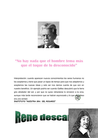 “No hay nada que el hombre tema más
    que el toque de lo desconocido”


Interpretación: cuando aparecen nuevos conocimientos los seres humanos no
los aceptamos y tiene que pasar un lapso de tiempo para que nos adaptemos y
aceptemos las nuevas ideas y solo así nos damos cuenta de que son en
nuestro beneficio. Un ejemplo podría ser cuando Galileo descubrió que la tierra
gira alrededor del sol, y por que no quiso retractarse lo enviaron a la orca,
aunque más tarde reconocieron que se habían equivocado y lo que el profeso
era una verdad.
INSTITUTO “NUESTRA SRA. DEL ROSARIO”
 