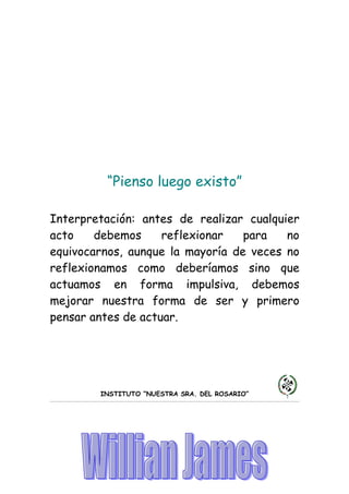 “Pienso luego existo”

Interpretación: antes de realizar cualquier
acto    debemos     reflexionar   para   no
equivocarnos, aunque la mayoría de veces no
reflexionamos como deberíamos sino que
actuamos en forma impulsiva, debemos
mejorar nuestra forma de ser y primero
pensar antes de actuar.




        INSTITUTO “NUESTRA SRA. DEL ROSARIO”
 