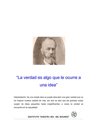 “La verdad es algo que le ocurre a
                              una idea”

Interpretación: de una simple idea se puede descubrir una gran verdad que va
ha mejorar nuestra calidad de vida, por eso se dice que las grandes cosas
surgen de ideas pequeñas hasta insignificantes; a veces la verdad se
encuentra en la casualidad.



               INSTITUTO “NUESTRA SRA. DEL ROSARIO”
 