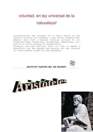 voluntad, en ley universal de la
                    naturaleza!

Interpretación: que actuemos de la mejor manera ya que
nuestras acciones son juzgadas; y para evitar arrepentirnos
debemos obrar bien y basando nuestras acciones en la:
responsabilidad, honestidad, solidaridad, comprensión, etc.
para en un futuro próximo no arrepentirnos.
Cualquier cosa que realices, hazlo con todo el empeño y
dedicación, por más pequeña que parezca, por que recuerda
las cosas grandes surgen de cosas pequeñas.




           INSTITUTO “NUESTRA SRA. DEL ROSARIO”
 