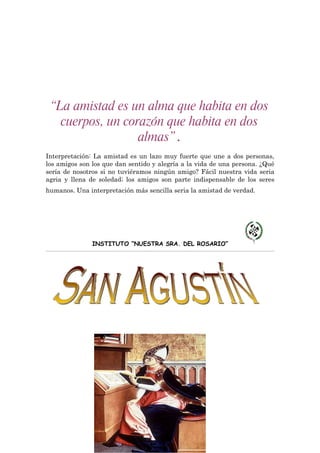 “La amistad es un alma que habita en dos
   cuerpos, un corazón que habita en dos
                  almas”.
Interpretación: La amistad es un lazo muy fuerte que une a dos personas,
los amigos son los que dan sentido y alegría a la vida de una persona. ¿Qué
sería de nosotros si no tuviéramos ningún amigo? Fácil nuestra vida seria
agria y llena de soledad; los amigos son parte indispensable de los seres
humanos. Una interpretación más sencilla seria la amistad de verdad.




               INSTITUTO “NUESTRA SRA. DEL ROSARIO”
 