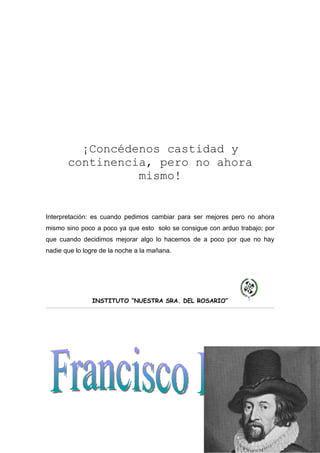 ¡Concédenos castidad y
       continencia, pero no ahora
                 mismo!


Interpretación: es cuando pedimos cambiar para ser mejores pero no ahora
mismo sino poco a poco ya que esto solo se consigue con arduo trabajo; por
que cuando decidimos mejorar algo lo hacemos de a poco por que no hay
nadie que lo logre de la noche a la mañana.




               INSTITUTO “NUESTRA SRA. DEL ROSARIO”
 