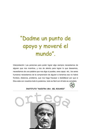 “Dadme un punto de
         apoyo y moveré el
             mundo”.
Interpretación: Las personas para poder lograr algo siempre necesitamos de
alguien que nos incentive, y nos de aliento para lograr lo que deseamos,
necesitamos de una palabra que nos diga si puedes, eres capaz etc., los seres
humanos necesitamos de la comprensión de alguien si tenemos eso no habrá
frontera, distancia, problema, que nos haga fracasar o desfallecer por que si
Dios esta con nosotros todo lo podemos, todo es fácil con él todo es completo.



                INSTITUTO “NUESTRA SRA. DEL ROSARIO”
 