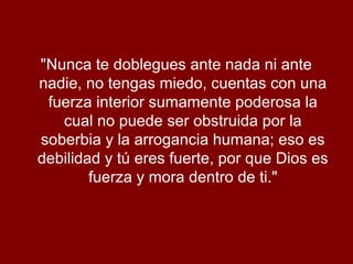 "Nunca te doblegues ante nada ni ante
nadie, no tengas miedo, cuentas con una
fuerza interior sumamente poderosa la
cual no puede ser obstruida por la
soberbia y la arrogancia humana; eso es
debilidad y tú eres fuerte, por que Dios es
fuerza y mora dentro de ti."
 