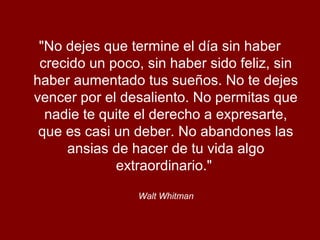 "No dejes que termine el día sin haber
crecido un poco, sin haber sido feliz, sin
haber aumentado tus sueños. No te dejes
vencer por el desaliento. No permitas que
nadie te quite el derecho a expresarte,
que es casi un deber. No abandones las
ansias de hacer de tu vida algo
extraordinario."
Walt Whitman
 