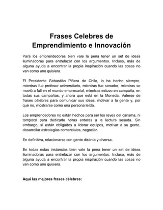 Frases Celebres de
     Emprendimiento e Innovación
Para los emprendedores bien vale la pena tener un set de ideas
iluminadoras para entrelazar con los argumentos. Incluso, más de
alguna ayuda a encontrar la propia inspiración cuando las cosas no
van como uno quisiera.

El Presidente Sebastián Piñera de Chile, lo ha hecho siempre,
mientras fue profesor universitario, mientras fue senador, mientras se
movió a full en el mundo empresarial, mientras estuvo en campaña, en
todas sus campañas, y ahora que está en la Moneda. Valerse de
frases célebres para comunicar sus ideas, motivar a la gente y, por
qué no, mostrarse como una persona leída.

Los emprendedores no están hechos para ser los reyes del carisma, ni
tampoco para dedicarle horas enteras a la lectura sesuda. Sin
embargo, sí están obligados a liderar equipos, motivar a su gente,
desarrollar estrategias comerciales, negociar.

En definitiva, relacionarse con gente distinta y diversa.

En todas estas instancias bien vale la pena tener un set de ideas
iluminadoras para entrelazar con los argumentos. Incluso, más de
alguna ayuda a encontrar la propia inspiración cuando las cosas no
van como uno quisiera.


Aquí las mejores frases célebres:
 