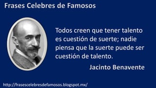 Frases Celebres de Famosos
Todos creen que tener talento
es cuestión de suerte; nadie
piensa que la suerte puede ser
cuestión de talento.
Jacinto Benavente
http://frasescelebresdefamosos.blogspot.mx/
 