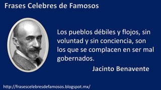 Frases Celebres de Famosos
Los pueblos débiles y flojos, sin
voluntad y sin conciencia, son
los que se complacen en ser mal
gobernados.
Jacinto Benavente
http://frasescelebresdefamosos.blogspot.mx/
 