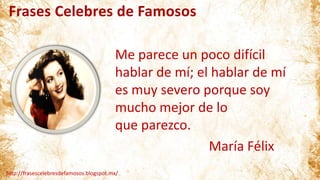 Frases Celebres de Famosos
http://frasescelebresdefamosos.blogspot.mx/
Me parece un poco difícil
hablar de mí; el hablar de mí
es muy severo porque soy
mucho mejor de lo
que parezco.
María Félix
 