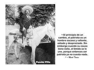 • Al principio de un
                cambio, el patriota es un
               hombre escaso y valiente,
               odiado y despreciado. Sin
               embargo cuando su causa
                tiene éxito, el tímido se le
                une, porque entonces ser
               patriota ya no cuesta nada.
                        • – Mark Twain

Pancho Villa
 