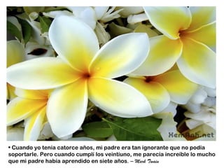 • Cuando yo tenía catorce años, mi padre era tan ignorante que no podía
soportarle. Pero cuando cumplí los veintiuno, me parecía increíble lo mucho
que mi padre había aprendido en siete años. – Mark Twain
 