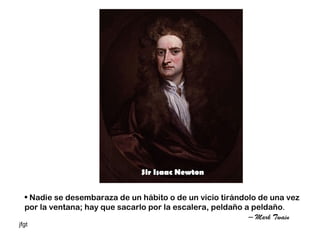Sir Isaac Newton


  • Nadie se desembaraza de un hábito o de un vicio tirándolo de una vez
  por la ventana; hay que sacarlo por la escalera, peldaño a peldaño.
                                                            – Mark Twain
jfgt
 