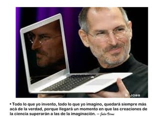 S.Jobs

• Todo lo que yo invento, todo lo que yo imagino, quedará siempre más
acá de la verdad, porque llegará un momento en que las creaciones de
la ciencia superarán a las de la imaginación. – Julio Verne
 