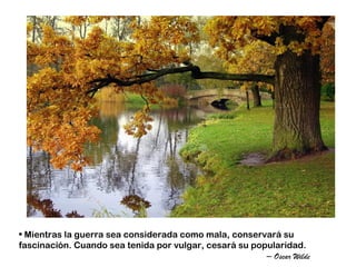 • Mientras la guerra sea considerada como mala, conservará su
fascinación. Cuando sea tenida por vulgar, cesará su popularidad.
                                                        – Oscar Wilde
 