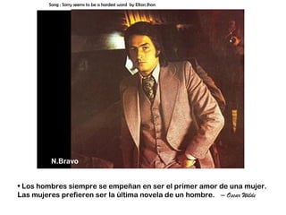 Song : Sorry seems to be a hardest word by Elton Jhon




         N.Bravo


• Los hombres siempre se empeñan en ser el primer amor de una mujer.
Las mujeres prefieren ser la última novela de un hombre. – Oscar Wilde
 