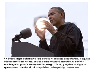 • No voy a dejar de hablarle sólo porque no me esté escuchando. Me gusta
escucharme a mí mismo. Es uno de mis mayores placeres. A menudo
mantengo largas conversaciones conmigo mismo, y soy tan inteligente
que a veces no entiendo ni una palabra de lo que digo. – Oscar Wilde
 