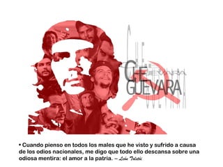 • Cuando pienso en todos los males que he visto y sufrido a causa
de los odios nacionales, me digo que todo ello descansa sobre una
odiosa mentira: el amor a la patria. – León Tolstói
 