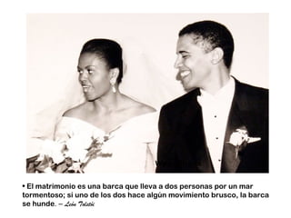 Wed Obama


• El matrimonio es una barca que lleva a dos personas por un mar
tormentoso; si uno de los dos hace algún movimiento brusco, la barca
se hunde. – León Tolstói
 