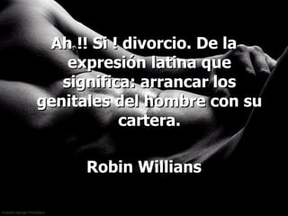 Ah !! Si ! divorcio. De la expresión latina que significa: arrancar los genitales del hombre con su cartera. Robin Willians 