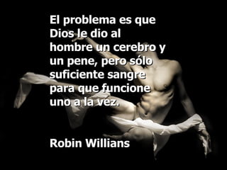 El problema es que Dios le dio al hombre un cerebro y un pene, pero sólo suficiente sangre para que funcione uno a la vez. Robin Willians 