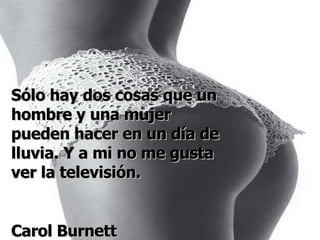 Sólo hay dos cosas que un hombre y una mujer pueden hacer en un día de lluvia. Y a mi no me gusta ver la televisión. Carol Burnett 