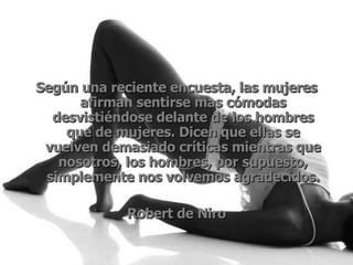 Según una reciente encuesta, las mujeres afirman sentirse mas cómodas desvistiéndose delante de los hombres que de mujeres. Dicen que ellas se vuelven demasiado críticas mientras que nosotros, los hombres, por supuesto, simplemente nos volvemos agradecidos. Robert de Niro 