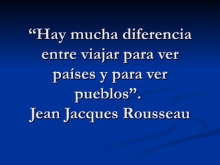 “Hay mucha diferencia
  entre viajar para ver
   países y para ver
       pueblos”.
Jean Jacques Rousseau
 