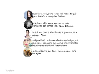 La música constituye una revelación más alta que
ninguna filosofía. - Ludwig Van Beethoven.
· La música es el lenguaje que me permite
comunicarme con el más allá. - Robert Schumann.
· La música es para el alma lo que la gimnasia para
el cuerpo. - Platón.
· La originalidad consiste en el retorno al origen; así
pues, original es aquello que vuelve a la simplicidad
de las primeras soluciones - Antonio Gaudí
· La originalidad no puede ser nunca un propósito Andreu Alfaro.

03/12/2013

 