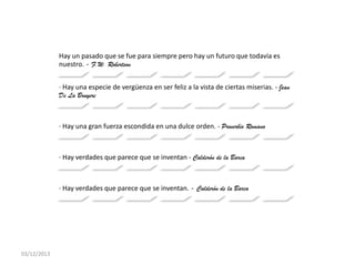 Hay un pasado que se fue para siempre pero hay un futuro que todavía es
nuestro. - F.W. Robertson
· Hay una especie de vergüenza en ser feliz a la vista de ciertas miserias. - Jean
De La Bruyere

· Hay una gran fuerza escondida en una dulce orden. - Proverbio Romano

· Hay verdades que parece que se inventan - Calderón de la Barca

· Hay verdades que parece que se inventan. - Calderón de la Barca

03/12/2013

 