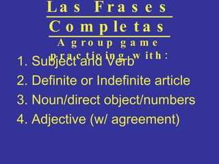 Las Frases Completas A group game practicing with: 1. Subject and Verb 2. Definite or Indefinite article 3. Noun/direct object/numbers 4. Adjective (w/ agreement) 