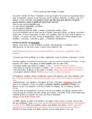 Frases con las que Dios designa a la iglesia
Una lectura detenida del Nuevo Testamento revela que la iglesia fue creada con el propósito de que
fuera un organismo especial. Es por esta razón que los escritores inspirados se refieren a ella con
palabras o frases especiales. Las palabras o frases que ellos usan para referirse a la iglesia
pueden agruparse según el significado especial que expresan:
Están las que expresan función, luego
Las que expresan propiedad y, por último,
Las que expresan relación.
Fueron dadas por dirección divina y cumplen un propósito, también, divino.
Es un error considerar que las frases que usa el Espíritu Santo para referirse a la iglesia, sean meras
ilustraciones. El Nuevo Testamento se refiere a los seguidores fieles de Cristo como la «iglesia», el
«cuerpo», y el «reino» de Cristo. Se trata de designaciones divinas que el Señor estableció para
identificar, caracterizar y describir la iglesia . Considérelas detenidamente.
DESIGNACIONES DE FUNCIÓN
Algunas de las frases con que se designa a la iglesia neotestamentaria se relacionan con el
funcionamiento de ésta como cuerpo, es decir, como organismo vivo.
Estas designaciones destacan lo que la iglesia del Señor es en cuanto a su propósito, diseño y
accionar.
-Al cuerpo que Cristo estableció se le refiere simplemente como «la iglesia» (Colosenses 1.18, 24).
Esta frase significa «asamblea de personas que se han convertido en seguidoras del Señor». A estas
personas se les refiere como iglesia en varios sentidos, entre los cuales están
-el de grupo reunido para adorar (1 Corintios 11.18), …cuando os reunís como iglesia…”
-el de cuerpo de creyentes de un lugar (1 Corintios 1.2), a la iglesia de Dios que está en Corinto
-el de colectividad de iglesias de una región (1 Corintios 16.1), ordené en las iglesias de Galacia.
-y el de iglesia universal (Efesios 5.23). así como Cristo es cabeza de la iglesia
La designación de iglesia declara el significado esencial del organismo que Cristo estableció, cual
es, el de grupo de personas redimidas por Su sangre, que viven para Él, le adoran, y hacen Su
obra.
-Individualmente, a los miembros de la iglesia de Cristo, se les llama «cristianos» porque ellos
quieren ser semejantes a Cristo. (La palabra «cristiano» significa «semejante a Cristo»). La
primera vez que a los discípulos se les dio el nombre de cristianos, fue en Antioquía (Hechos
11.26).
No están claras las circunstancias en las que se les dio este nombre; sin embargo, podemos tener
certeza de que fue el nombre que Dios escogió para referirse a su pueblo. Su uso como nombre para
el pueblo de Dios, se encuentra tres veces en el Nuevo Testamento
(Hechos 11.26; 26.28; 1 Pedro 4.16).
-La Biblia también se refiere a los miembros de la iglesia como «santos», es decir, como los que
han sido santificados. Éstas son personas que han sido apartadas para distinguirlas como el pueblo
escogido de Dios. Pablo usó la palabra «santos» para dirigirse a los efesios: «Pablo, apóstol de
Jesucristo por la voluntad de Dios, a los santos y fieles en Cristo Jesús que están en Éfeso»
(Efesios 1.1). En la versión de la Biblia conocida como la «King James» se lee: «un
 