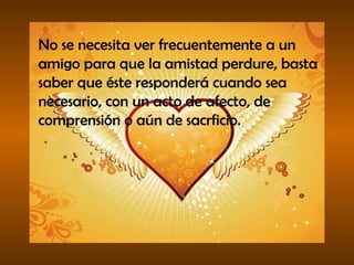 No se necesita ver frecuentemente a un amigo para que la amistad perdure, basta saber que éste responderá cuando sea necesario, con un acto de afecto, de comprensión o aún de sacrficio. 