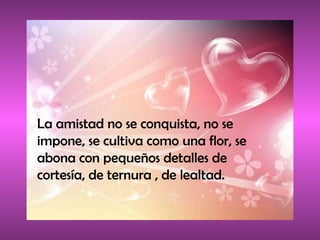 La amistad no se conquista, no se impone, se cultiva como una flor, se abona con pequeños detalles de cortesía, de ternura , de lealtad. 