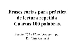 Frases cortas para práctica
   de lectura repetida
  Cuartas 100 palabras.

  Fuente: “The Fluent Reader “ por
          Dr. Tim Rasinski
 