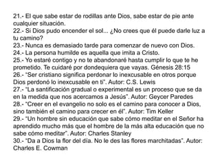 21.- El que sabe estar de rodillas ante Dios, sabe estar de pie ante
cualquier situación.
22.- Si Dios pudo encender el sol... ¿No crees que él puede darle luz a
tu camino?
23.- Nunca es demasiado tarde para comenzar de nuevo con Dios.
24.- La persona humilde es aquella que imita a Cristo.
25.- Yo estaré contigo y no te abandonaré hasta cumplir lo que te he
prometido. Te cuidaré por dondequiera que vayas. Génesis 28:15
26.- “Ser cristiano significa perdonar lo inexcusable en otros porque
Dios perdonó lo inexcusable en ti”. Autor: C.S. Lewis
27.- “La santificación gradual o experimental es un proceso que se da
en la medida que nos acercamos a Jesús”. Autor: Geycer Paredes
28.- “Creer en el evangelio no solo es el camino para conocer a Dios,
sino también el camino para crecer en él”. Autor: Tim Keller
29.- “Un hombre sin educación que sabe cómo meditar en el Señor ha
aprendido mucho más que el hombre de la más alta educación que no
sabe cómo meditar”. Autor: Charles Stanley
30.- “Da a Dios la flor del día. No le des las flores marchitadas”. Autor:
Charles E. Cowman
 