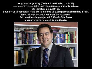 Augusto Jorge Cury (Colina, 2 de outubro de 1958) é um médico psiquiatra, psicoterapeuta e escritor brasileiro  de literatura psiquiátrica. Seus livros já venderam mais de 12 milhões de exemplares somente no Brasil, tendo sido publicados em mais de 50 países.  Foi considerado pelo jornal  Folha de São Paulo  o autor brasileiro mais lido da década. 