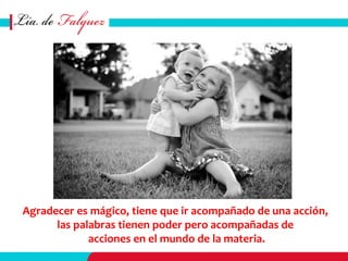 Agradecer es mágico, tiene que ir acompañado de una acción,
las palabras tienen poder pero acompañadas de
acciones en el mundo de la materia.