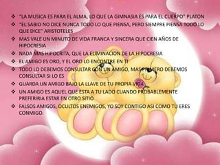  “LA MUSICA ES PARA EL ALMA, LO QUE LA GIMNASIA ES PARA EL CUERPO” PLATON
 “EL SABIO NO DICE NUNCA TODO LO QUE PIENSA, PERO SIEMPRE PIENSA TODO LO
QUE DICE” ARISTOTELES
 MAS VALE UN MINUTO DE VIDA FRANCA Y SINCERA QUE CIEN AÑOS DE
HIPOCRESIA
 NADA MAS HIPOCRITA, QUE LA ELIMINACION DE LA HIPOCRESIA
 EL AMIGO ES ORO, Y EL ORO LO ENCONTRE EN TI
 TODO LO DEBEMOS CONSULTAR CON UN AMIGO, MAS PRIMERO DEBEMOS
CONSULTAR SI LO ES
 GUARDA UN AMIGO BAJO LA LLAVE DE TU PROPIA VIDA
 UN AMIGO ES AQUEL QUE ESTA A TU LADO CUANDO PROBABLEMENTE
PREFERIRIA ESTAR EN OTRO SITIO
 FALSOS AMIGOS, OCULTOS ENEMIGOS, YO SOY CONTIGO ASI COMO TU ERES
CONMIGO.

 