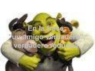 En la frase: "un amigo verdadero", verdadero redunda.